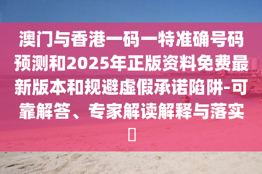 澳門與香港一碼一特準確號碼預測和2025年正版資料免費最新版本和規避虛假承諾陷阱-可靠解答、專家解讀解釋與落實?